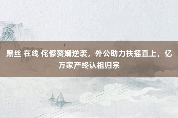 黑丝 在线 侘傺赘婿逆袭，外公助力扶摇直上，亿万家产终认祖归宗