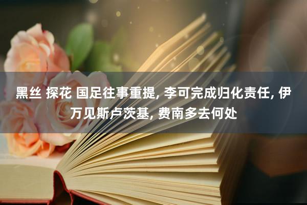 黑丝 探花 国足往事重提， 李可完成归化责任， 伊万见斯卢茨基， 费南多去何处