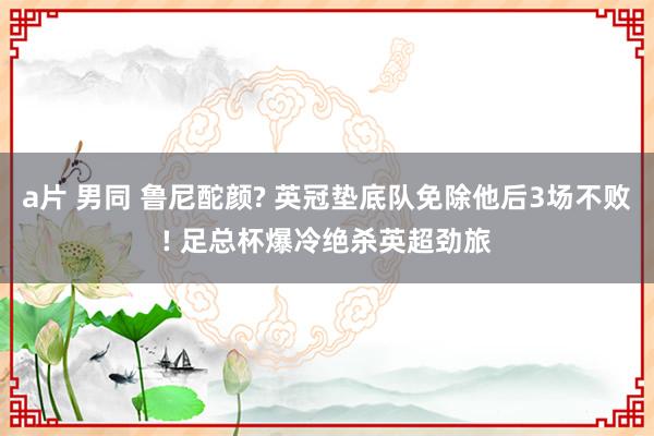 a片 男同 鲁尼酡颜? 英冠垫底队免除他后3场不败! 足总杯爆冷绝杀英超劲旅