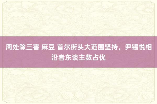 周处除三害 麻豆 首尔街头大范围坚持，尹锡悦相沿者东谈主数占优