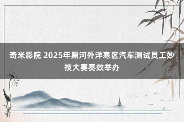 奇米影院 2025年黑河外洋寒区汽车测试员工妙技大赛奏效举办