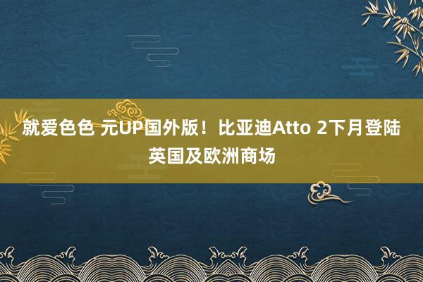 就爱色色 元UP国外版！比亚迪Atto 2下月登陆英国及欧洲商场