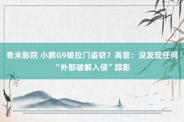 奇米影院 小鹏G9被拉门盗窃？高管：没发现任何“外部破解入侵”踪影