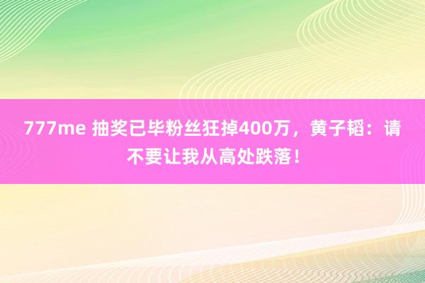 777me 抽奖已毕粉丝狂掉400万，黄子韬：请不要让我从高处跌落！