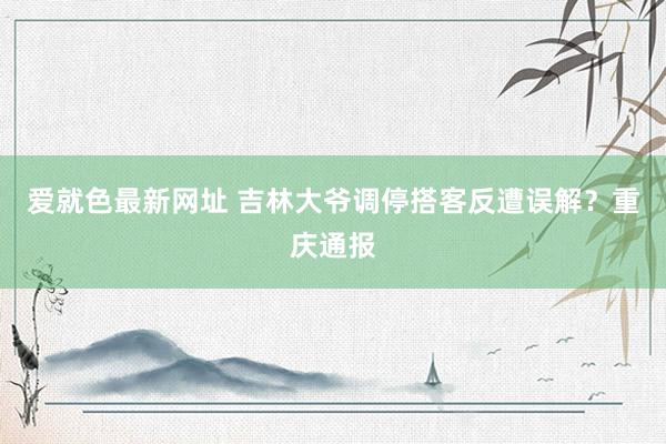 爱就色最新网址 吉林大爷调停搭客反遭误解？重庆通报