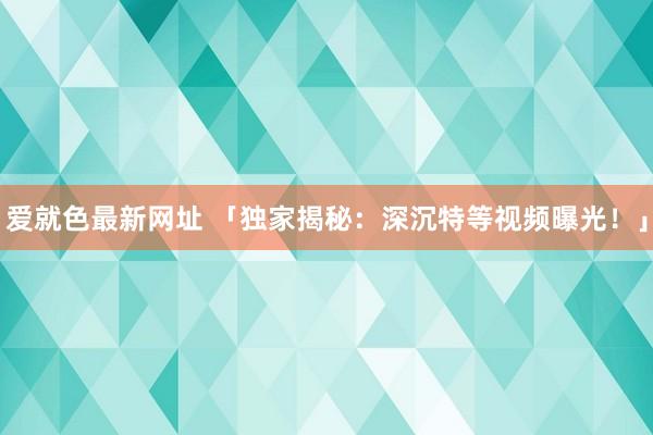 爱就色最新网址 「独家揭秘：深沉特等视频曝光！」