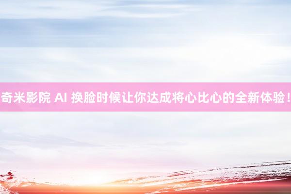 奇米影院 AI 换脸时候让你达成将心比心的全新体验！