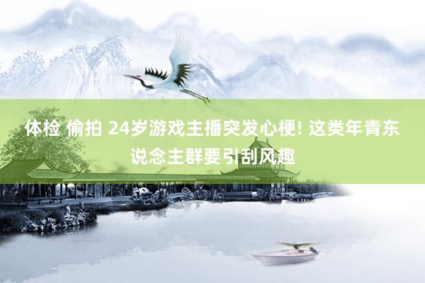 体检 偷拍 24岁游戏主播突发心梗! 这类年青东说念主群要引刮风趣