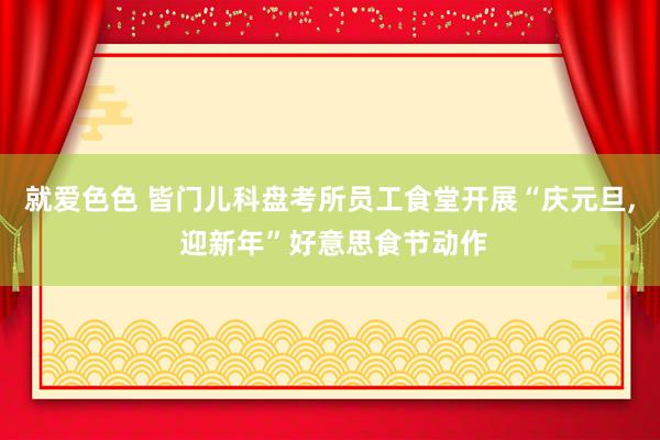 就爱色色 皆门儿科盘考所员工食堂开展“庆元旦， 迎新年”好意思食节动作