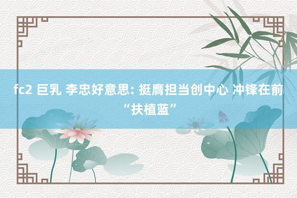 fc2 巨乳 李忠好意思: 挺膺担当创中心 冲锋在前“扶植蓝”