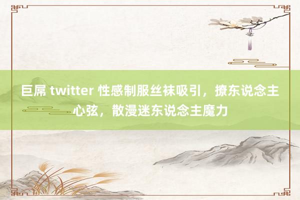 巨屌 twitter 性感制服丝袜吸引，撩东说念主心弦，散漫迷东说念主魔力