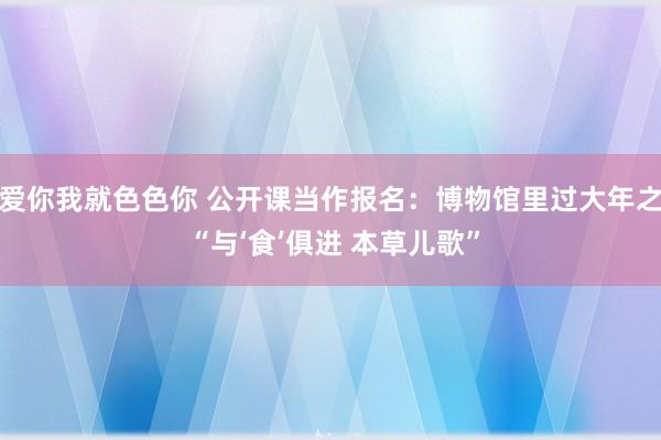 爱你我就色色你 公开课当作报名：博物馆里过大年之 “与‘食’俱进 本草儿歌”