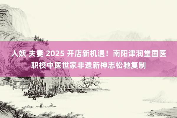 人妖 夫妻 2025 开店新机遇！南阳津润堂国医职校中医世家非遗新神志松驰复制