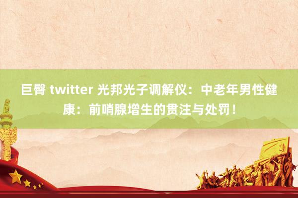 巨臀 twitter 光邦光子调解仪：中老年男性健康：前哨腺增生的贯注与处罚！