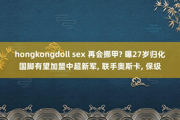 hongkongdoll sex 再会挪甲? 曝27岁归化国脚有望加盟中超新军， 联手奥斯卡， 保级