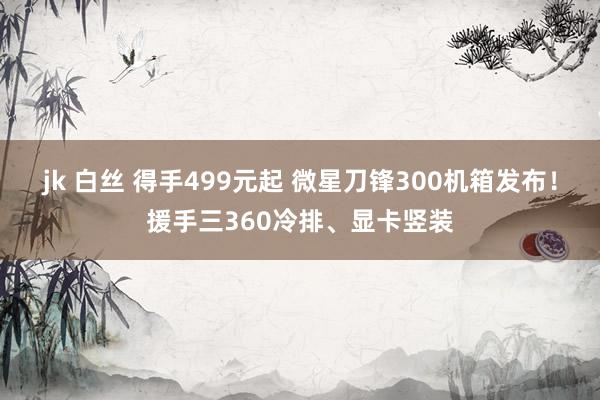 jk 白丝 得手499元起 微星刀锋300机箱发布！援手三360冷排、显卡竖装