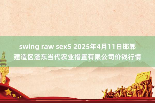 swing raw sex5 2025年4月11日邯郸建造区滏东当代农业措置有限公司价钱行情
