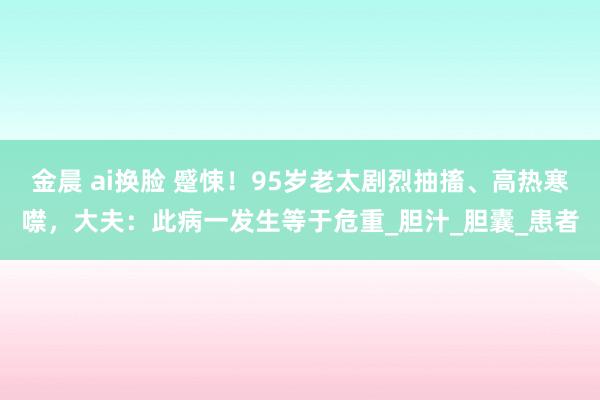金晨 ai换脸 蹙悚！95岁老太剧烈抽搐、高热寒噤，大夫：此病一发生等于危重_胆汁_胆囊_患者