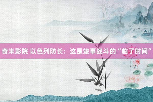 奇米影院 以色列防长：这是竣事战斗的“临了时间”