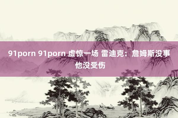 91porn 91porn 虚惊一场 雷迪克：詹姆斯没事 他没受伤