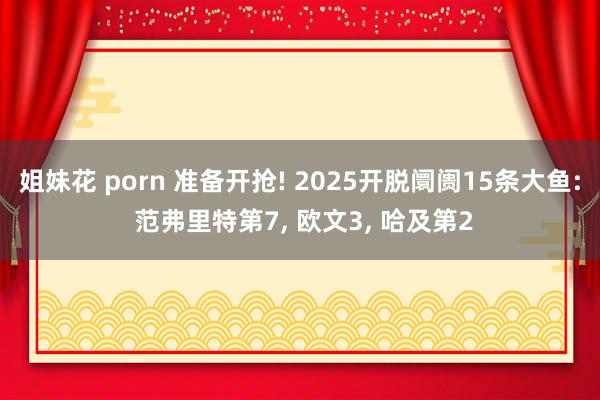 姐妹花 porn 准备开抢! 2025开脱阛阓15条大鱼: 范弗里特第7， 欧文3， 哈及第2