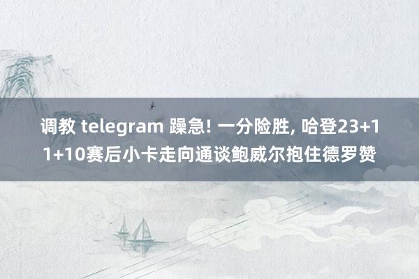 调教 telegram 躁急! 一分险胜， 哈登23+11+10赛后小卡走向通谈鲍威尔抱住德罗赞