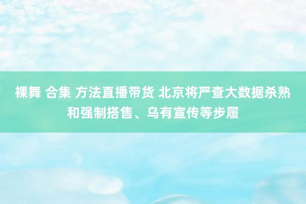 裸舞 合集 方法直播带货 北京将严查大数据杀熟和强制搭售、乌有宣传等步履