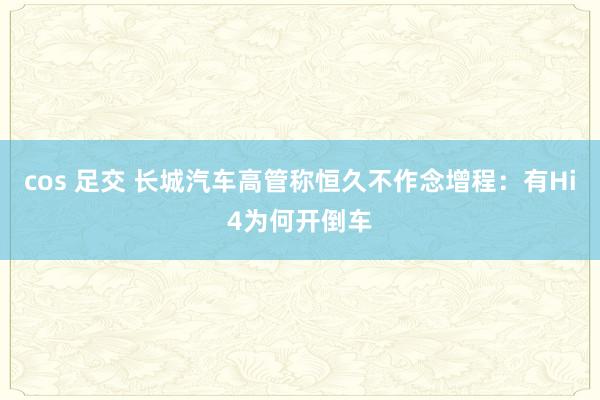 cos 足交 长城汽车高管称恒久不作念增程：有Hi4为何开倒车
