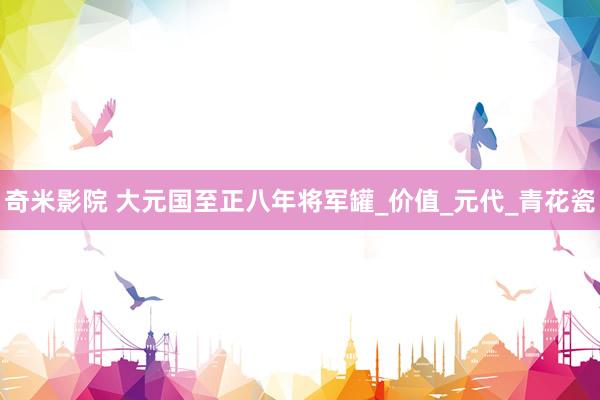 奇米影院 大元国至正八年将军罐_价值_元代_青花瓷