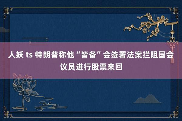 人妖 ts 特朗普称他“皆备”会签署法案拦阻国会议员进行股票来回