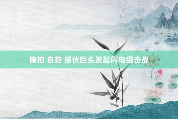 偷拍 自拍 结伙巨头发起闪电狙击战