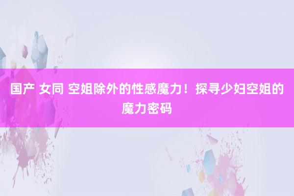 国产 女同 空姐除外的性感魔力！探寻少妇空姐的魔力密码