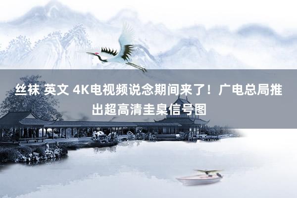 丝袜 英文 4K电视频说念期间来了！广电总局推出超高清圭臬信号图